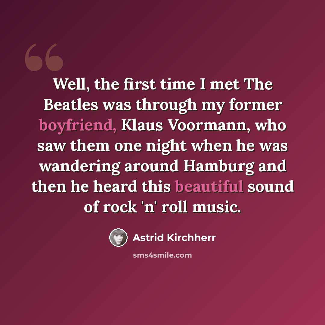 “Well, the first time I met The Beatles was through my former boyfriend, Klaus Voormann, who saw them one night when he was wandering around Hamburg and then he heard this beautiful sound of rock 'n' roll music.” quote by Astrid Kirchherr