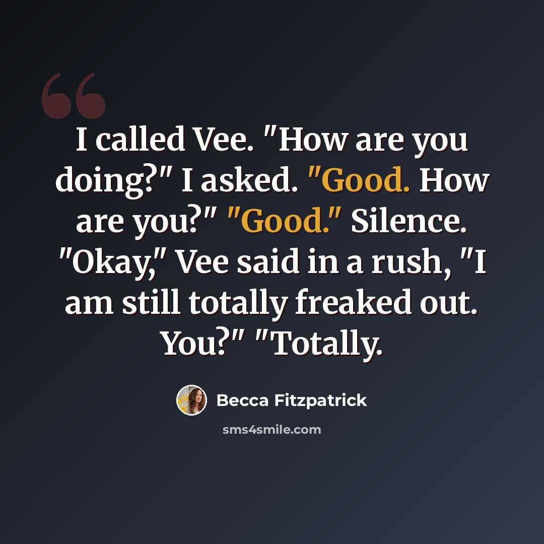 “I called Vee. "How are you doing?" I asked. "Good. How are you?" "Good." Silence. "Okay," Vee said in a rush, "I am still totally freaked out. You?" "Totally.” quote by Becca Fitzpatrick
