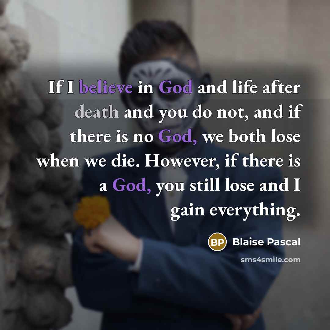 “If I believe in God and life after death and you do not, and if there is no God, we both lose when we die. However, if there is a God, you still lose and I gain everything.” quote by Blaise Pascal