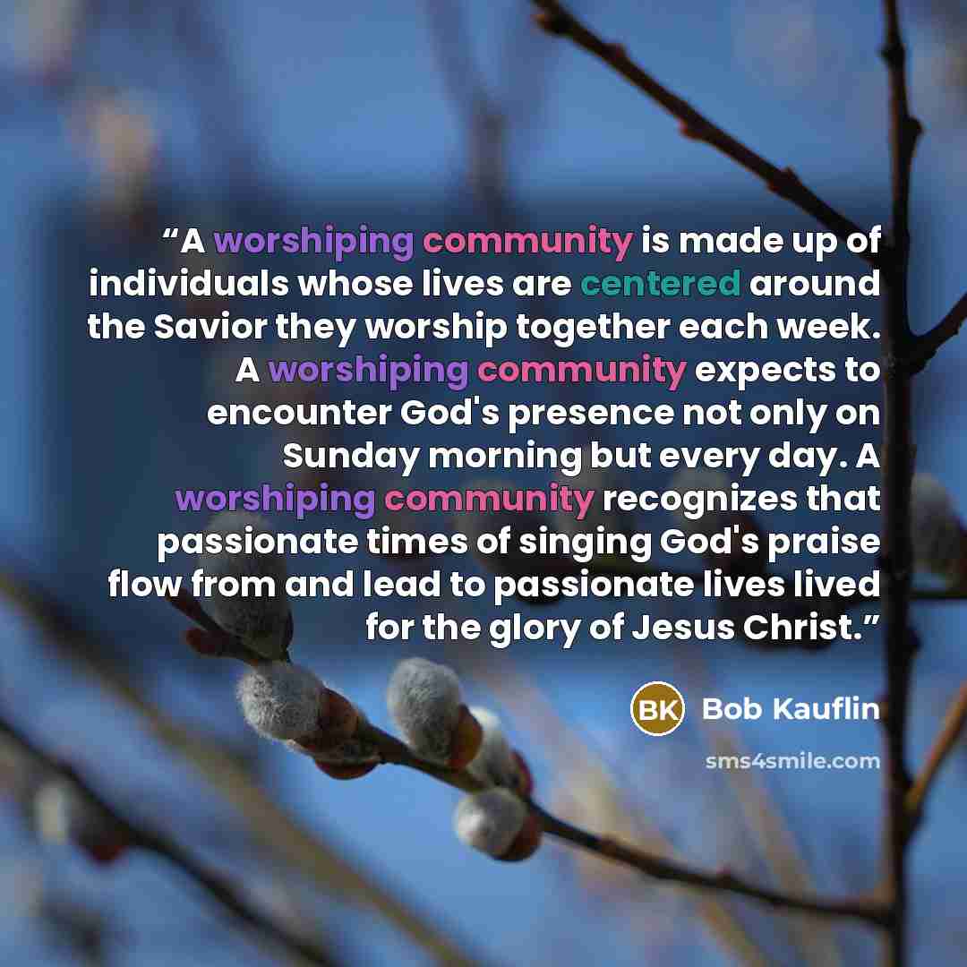 “A worshiping community is made up of individuals whose lives are centered around the Savior they worship together each week. A worshiping community expects to encounter God's presence not only on Sunday morning but every day. A worshiping community recognizes that passionate times of singing God's…” quote by Bob Kauflin
