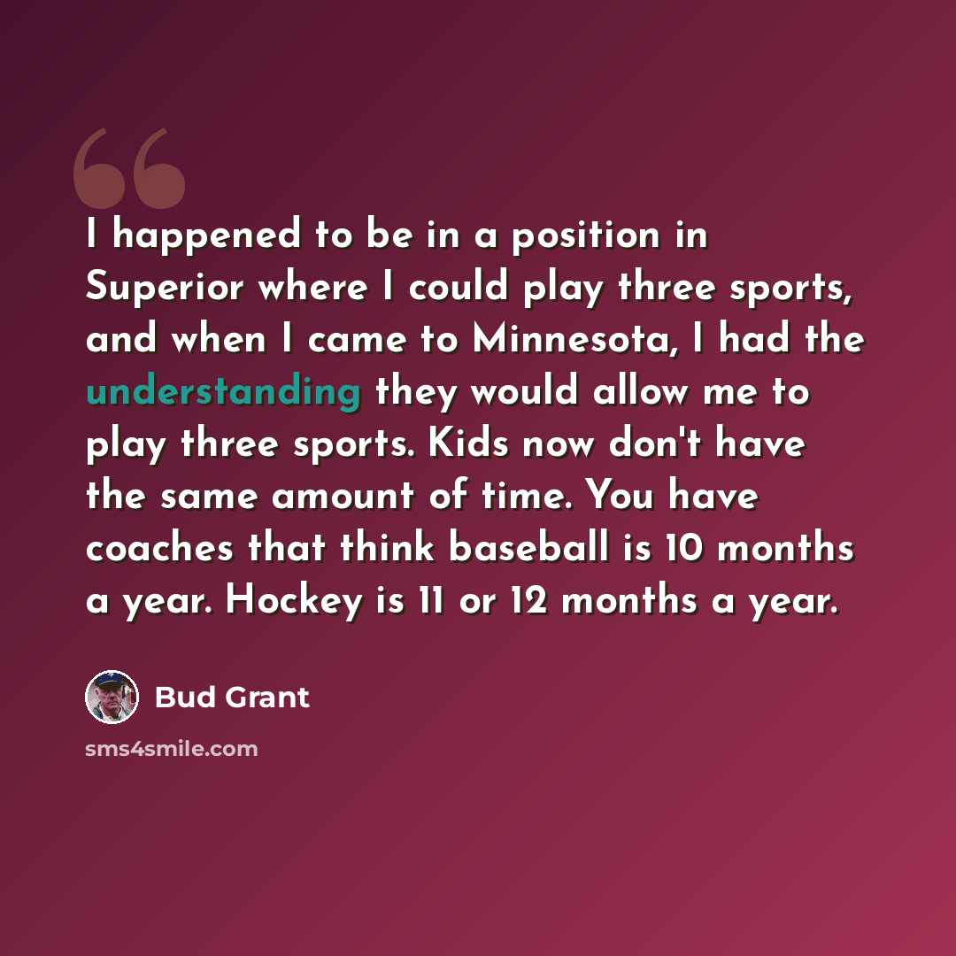 “I happened to be in a position in Superior where I could play three sports, and when I came to Minnesota, I had the understanding they would allow me to play three sports. Kids now don't have the same amount of time. You have coaches that think baseball is 10 months a year. Hockey is 11 or 12…” quote by Bud Grant