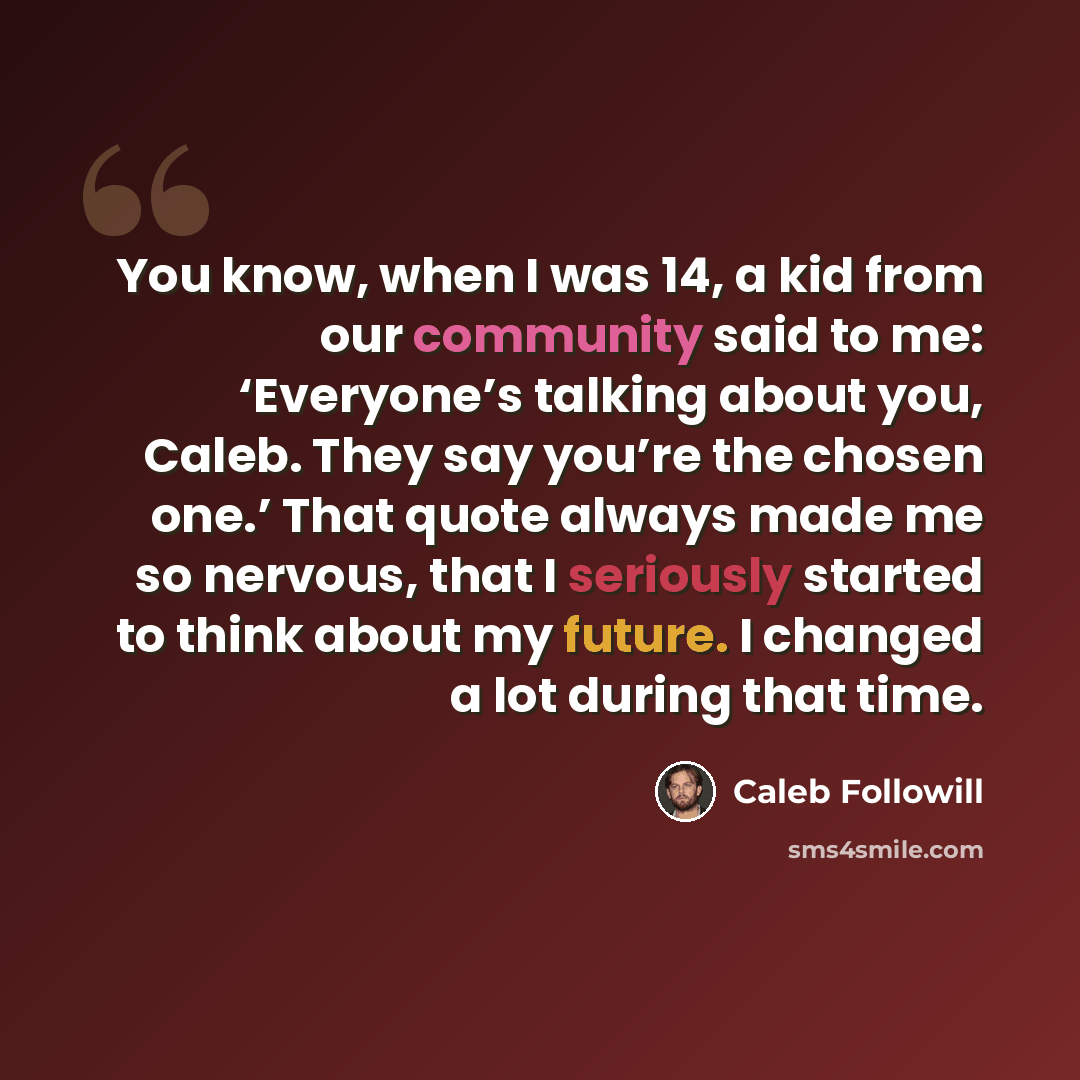 “You know, when I was 14, a kid from our community said to me: ‘Everyone’s talking about you, Caleb. They say you’re the chosen one.’ That quote always made me so nervous, that I seriously started to think about my future. I changed a lot during that time.” quote by Caleb Followill