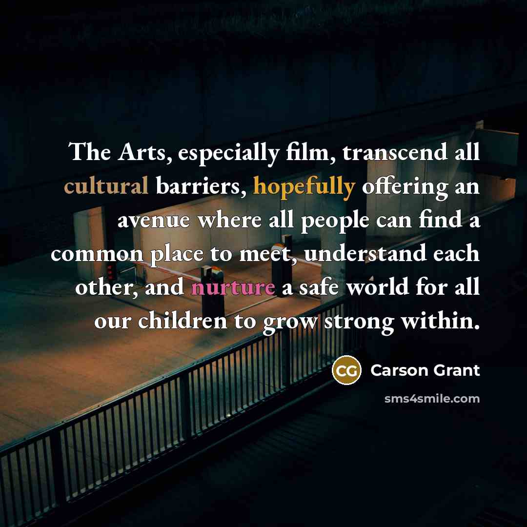 “The Arts, especially film, transcend all cultural barriers, hopefully offering an avenue where all people can find a common place to meet, understand each other, and nurture a safe world for all our children to grow strong within.” quote by Carson Grant