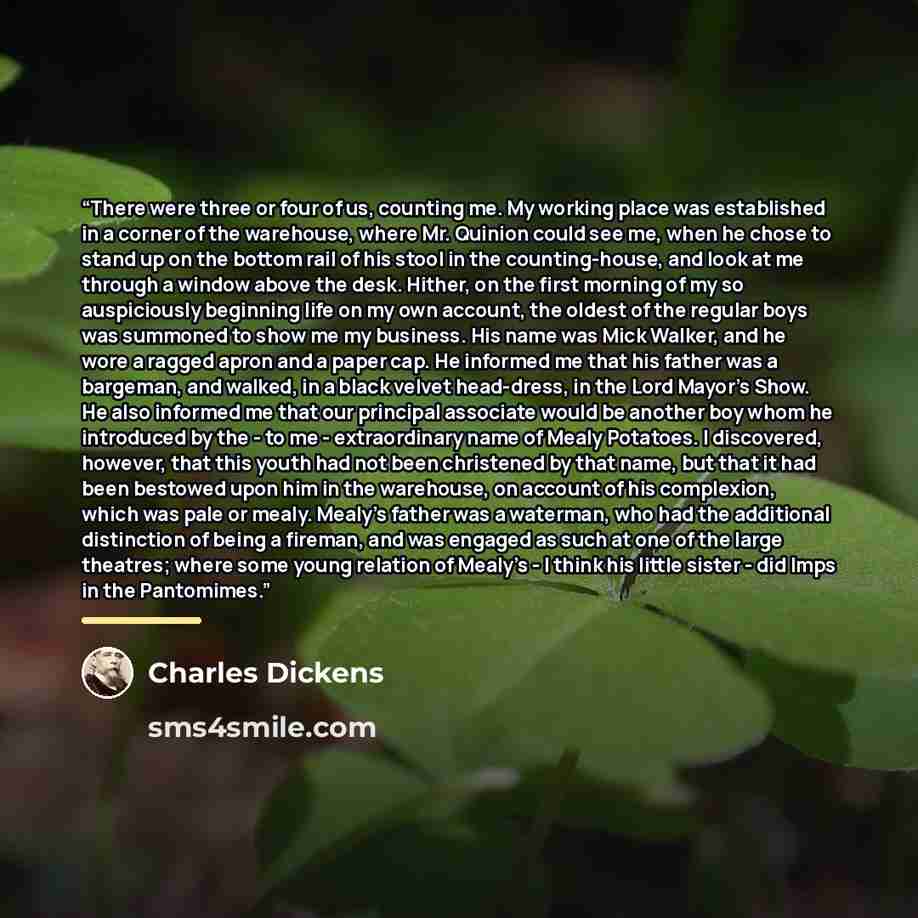 “There were three or four of us, counting me. My working place was established in a corner of the warehouse, where Mr. Quinion could see me, when he chose to stand up on the bottom rail of his stool in the counting-house, and look at me through a window above the desk. Hither, on the first morning…” quote by Charles Dickens