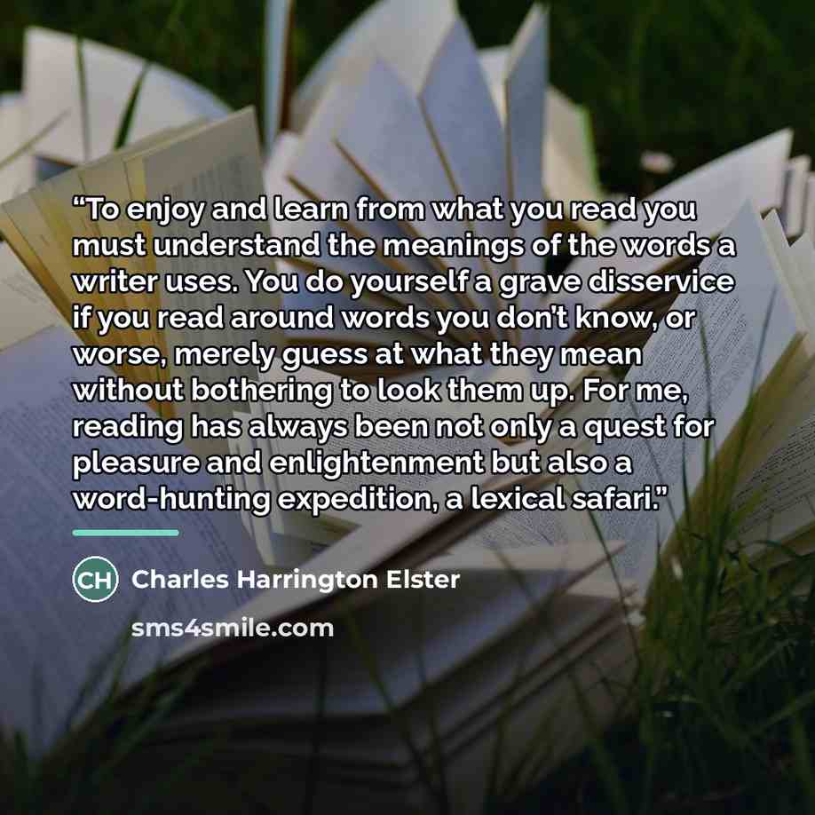 “To enjoy and learn from what you read you must understand the meanings of the words a writer uses. You do yourself a grave disservice if you read around words you don’t know, or worse, merely guess at what they mean without bothering to look them up. For me, reading has always been not only a…” quote by Charles Harrington Elster
