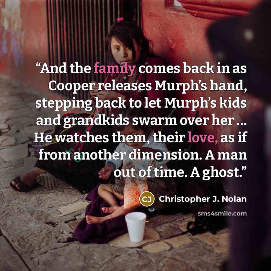 “And the family comes back in as Cooper releases Murph’s hand, stepping back to let Murph’s kids and grandkids swarm over her … He watches them, their love, as if from another dimension. A man out of time. A ghost.” quote by Christopher J. Nolan