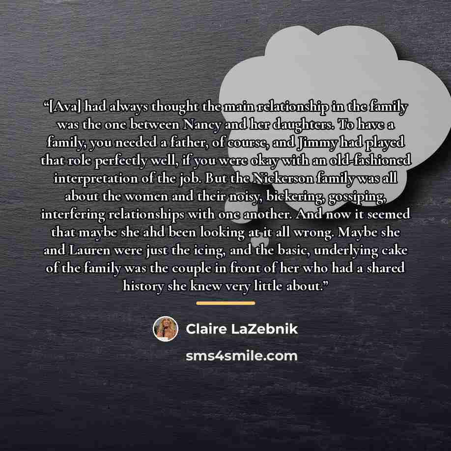 “[Ava] had always thought the main relationship in the family was the one between Nancy and her daughters. To have a family, you needed a father, of course, and Jimmy had played that role perfectly well, if you were okay with an old-fashioned interpretation of the job. But the Nickerson family was…” quote by Claire LaZebnik