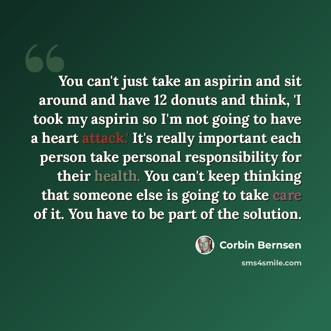 “You can't just take an aspirin and sit around and have 12 donuts and think, 'I took my aspirin so I'm not going to have a heart attack.' It's really important each person take personal responsibility for their health. You can't keep thinking that someone else is going to take care of it. You have…” quote by Corbin Bernsen