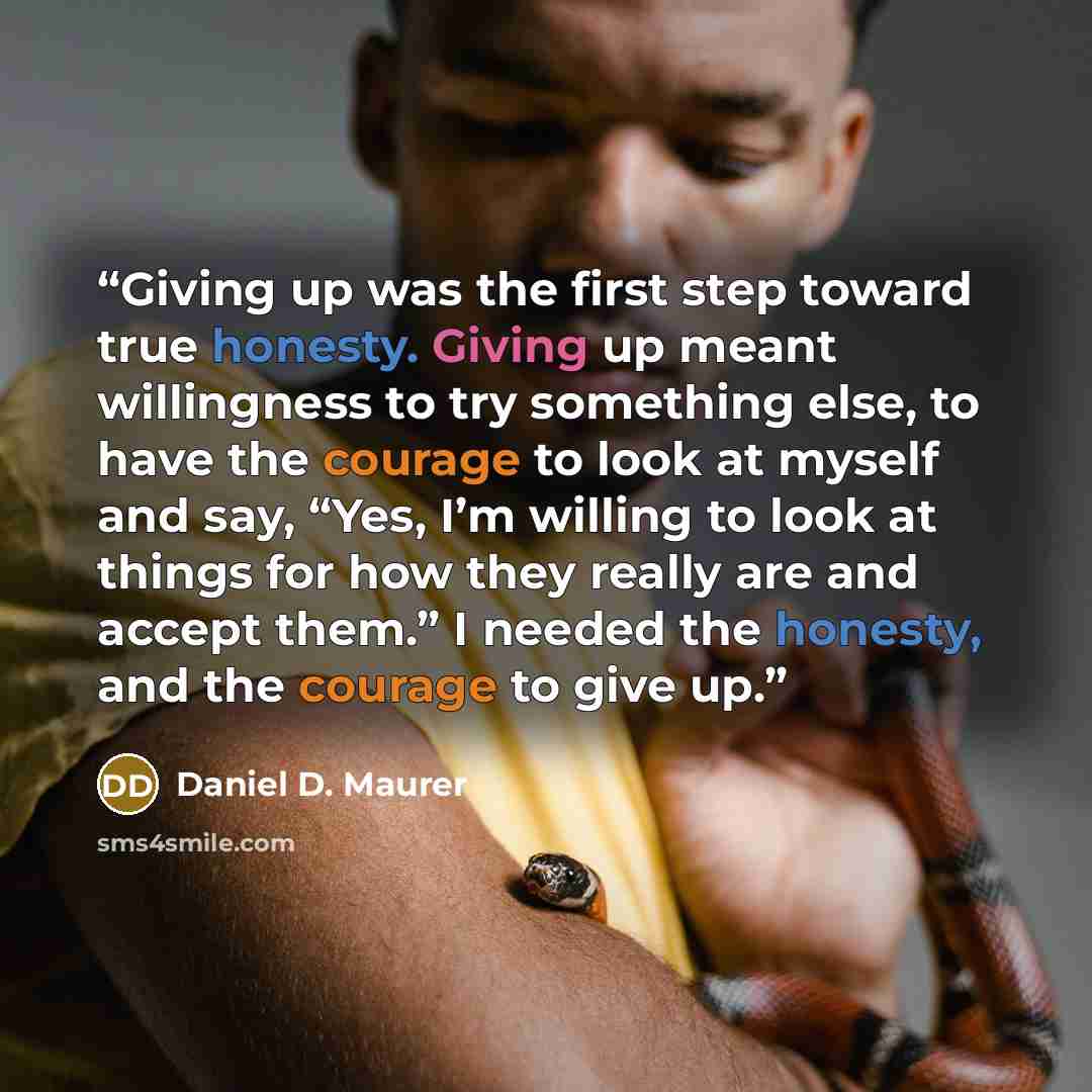 “Giving up was the first step toward true honesty. Giving up meant willingness to try something else, to have the courage to look at myself and say, “Yes, I’m willing to look at things for how they really are and accept them.” I needed the honesty, and the courage to give up.” quote by Daniel D. Maurer