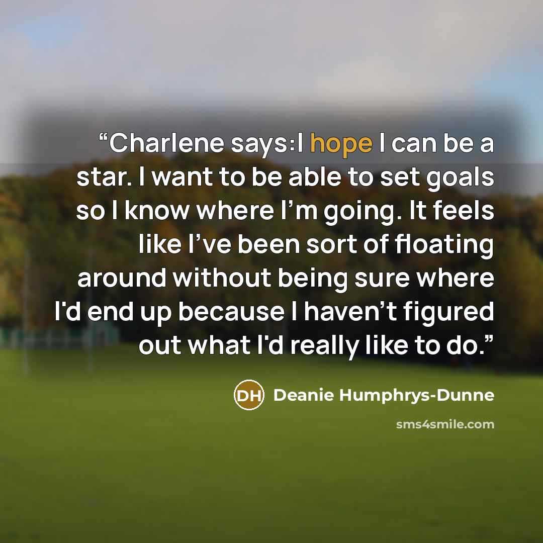 “Charlene says:I hope I can be a star. I want to be able to set goals so I know where I'm going. It feels like I've been sort of floating around without being sure where I'd end up because I haven't figured out what I'd really like to do.” quote by Deanie Humphrys-Dunne