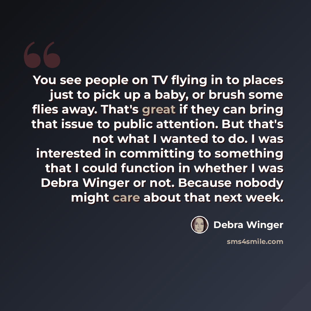 “You see people on TV flying in to places just to pick up a baby, or brush some flies away. That's great if they can bring that issue to public attention. But that's not what I wanted to do. I was interested in committing to something that I could function in whether I was Debra Winger or not…” quote by Debra Winger