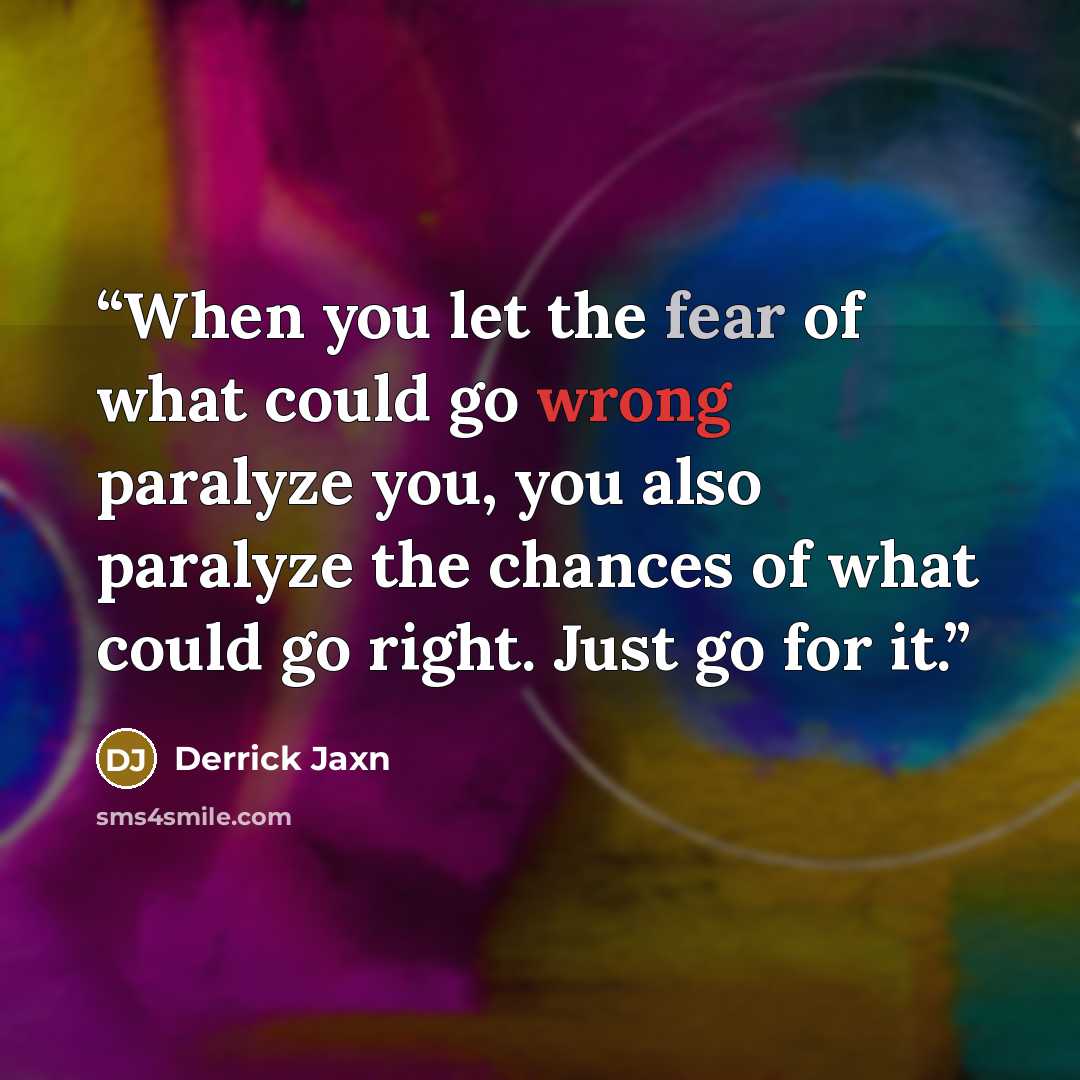 “When you let the fear of what could go wrong paralyze you, you also paralyze the chances of what could go right. Just go for it.” quote by Derrick Jaxn