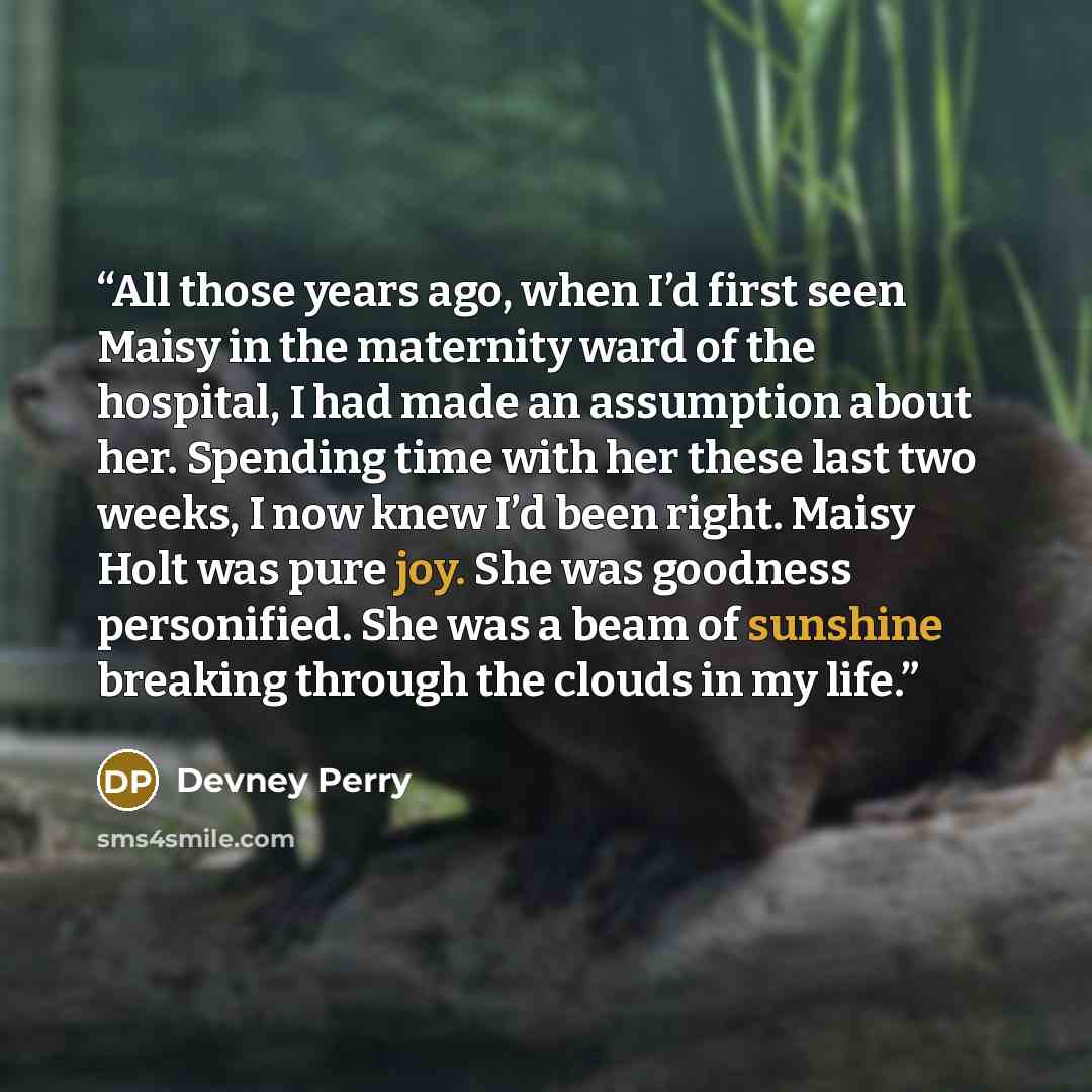 “All those years ago, when I’d first seen Maisy in the maternity ward of the hospital, I had made an assumption about her. Spending time with her these last two weeks, I now knew I’d been right. Maisy Holt was pure joy. She was goodness personified. She was a beam of sunshine breaking through the…” quote by Devney Perry