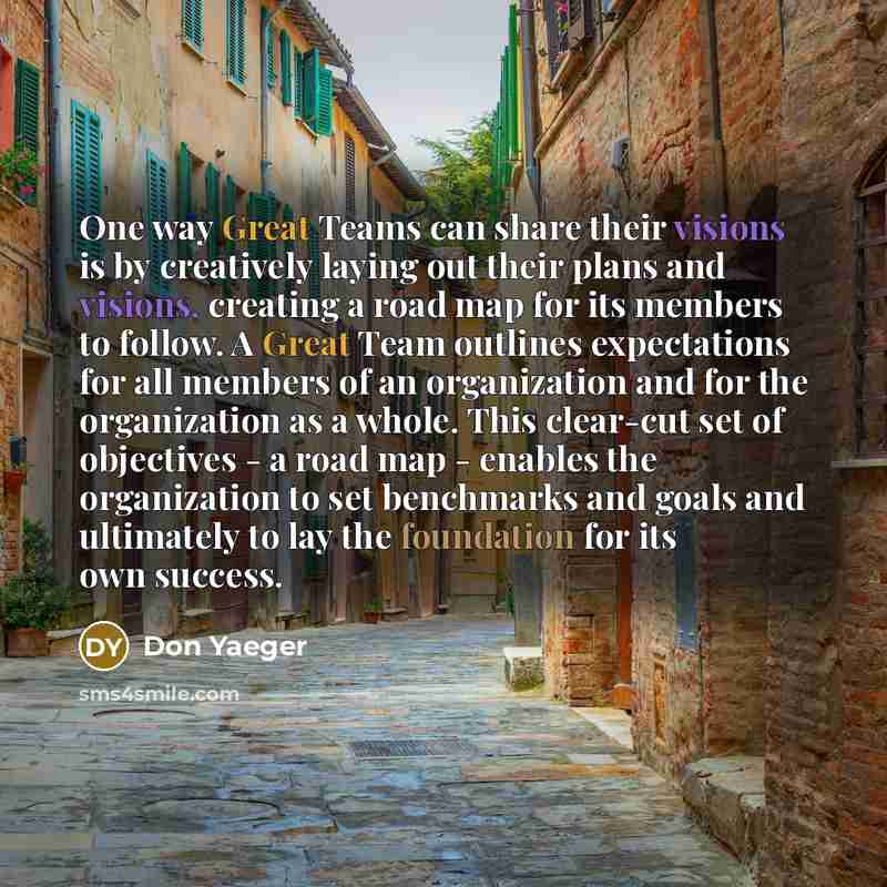 “One way Great Teams can share their visions is by creatively laying out their plans and visions, creating a road map for its members to follow. A Great Team outlines expectations for all members of an organization and for the organization as a whole. This clear-cut set of objectives - a road map…” quote by Don Yaeger