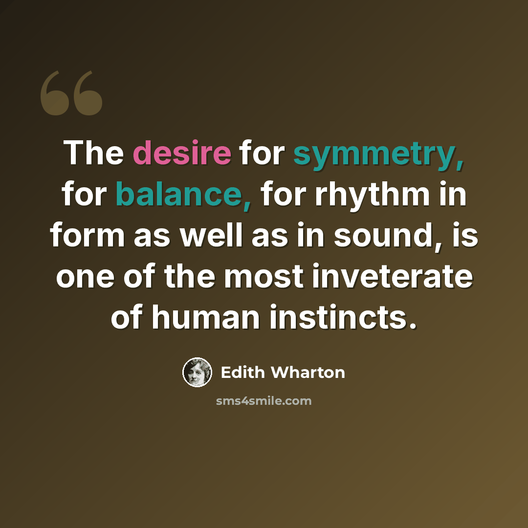 “The desire for symmetry, for balance, for rhythm in form as well as in sound, is one of the most inveterate of human instincts.” quote by Edith Wharton