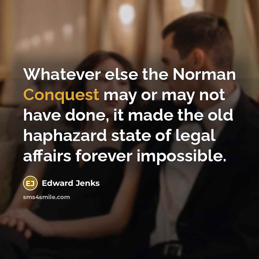“Whatever else the Norman Conquest may or may not have done, it made the old haphazard state of legal affairs forever impossible.” quote by Edward Jenks