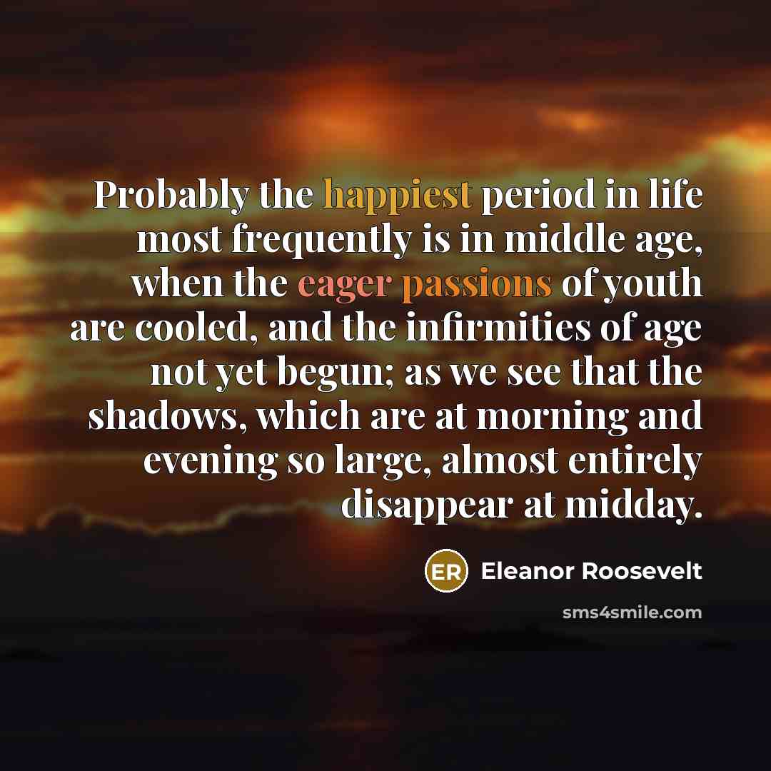 “Probably the happiest period in life most frequently is in middle age, when the eager passions of youth are cooled, and the infirmities of age not yet begun; as we see that the shadows, which are at morning and evening so large, almost entirely disappear at midday.” quote by Eleanor Roosevelt