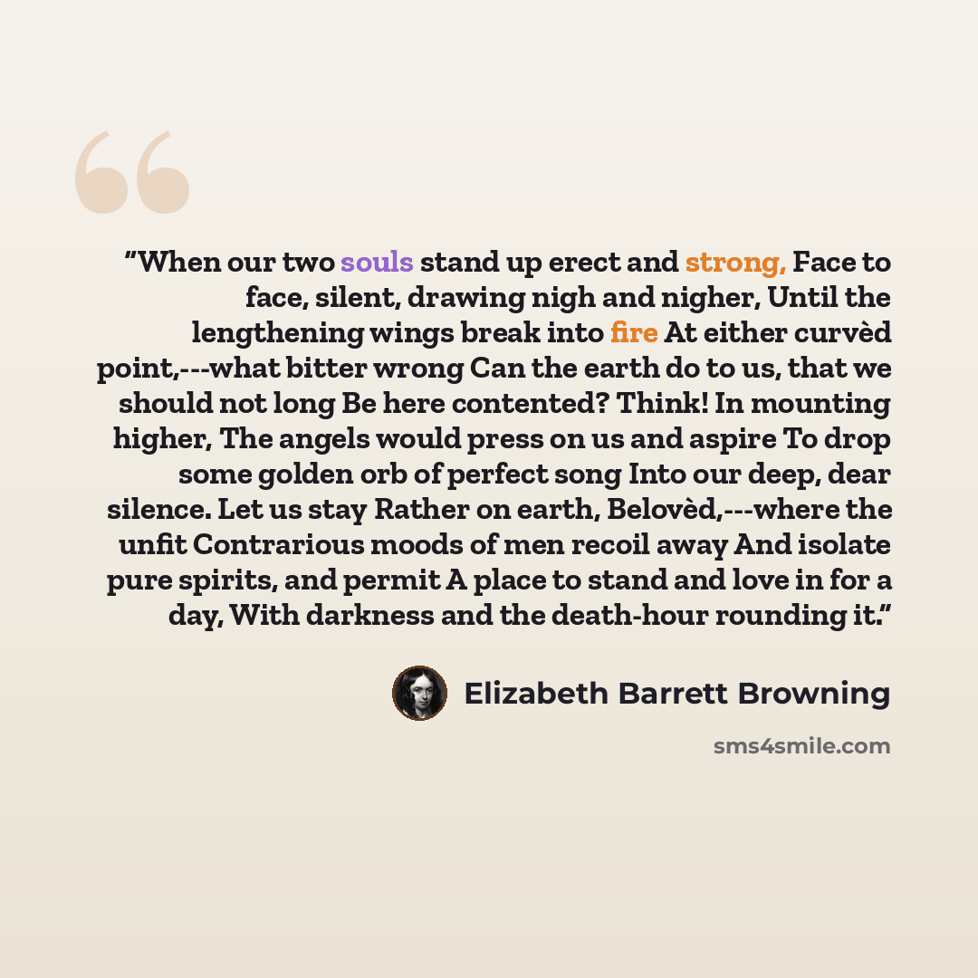 “When our two souls stand up erect and strong, Face to face, silent, drawing nigh and nigher, Until the lengthening wings break into fire At either curvèd point,---what bitter wrong Can the earth do to us, that we should not long Be here contented? Think! In mounting higher, The angels would press…” quote by Elizabeth Barrett Browning