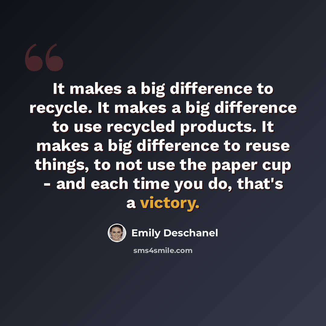“It makes a big difference to recycle. It makes a big difference to use recycled products. It makes a big difference to reuse things, to not use the paper cup - and each time you do, that's a victory.” quote by Emily Deschanel
