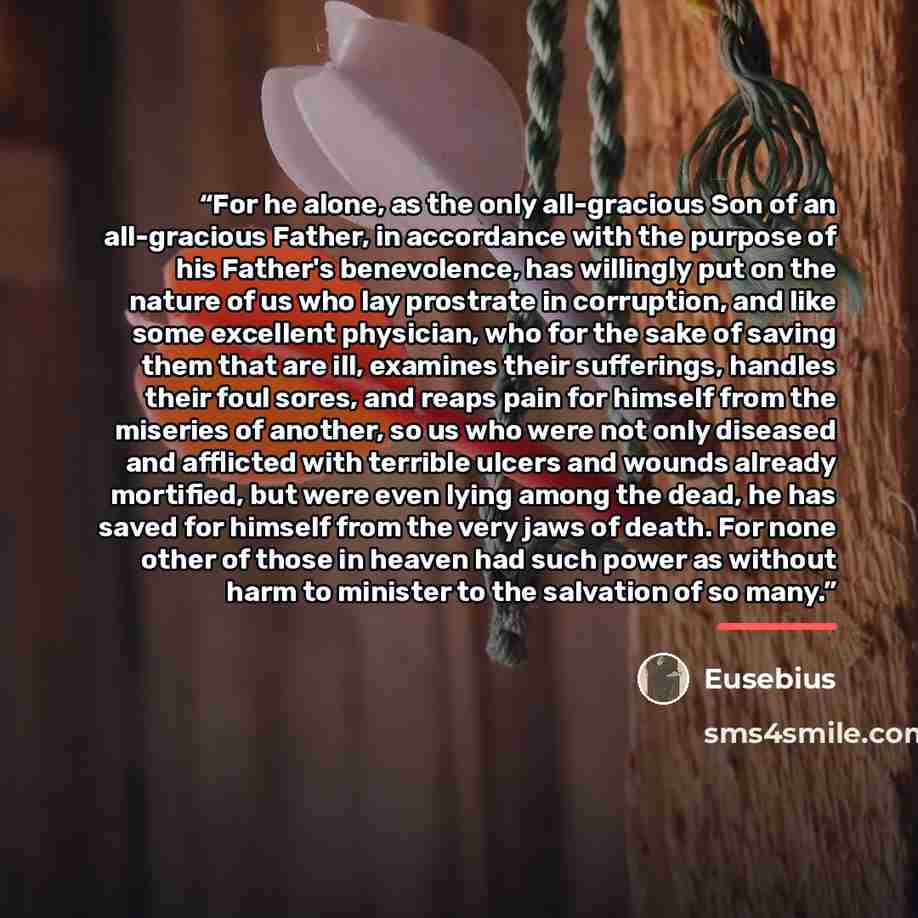 “For he alone, as the only all-gracious Son of an all-gracious Father, in accordance with the purpose of his Father's benevolence, has willingly put on the nature of us who lay prostrate in corruption, and like some excellent physician, who for the sake of saving them that are ill, examines their…” quote by Eusebius