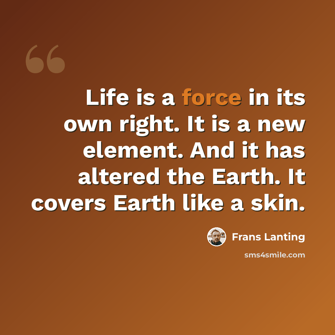 “Life is a force in its own right. It is a new element. And it has altered the Earth. It covers Earth like a skin.” quote by Frans Lanting