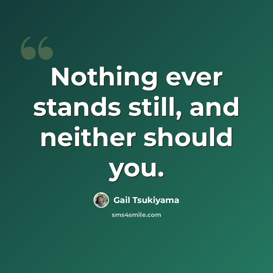 “Nothing ever stands still, and neither should you.” quote by Gail Tsukiyama