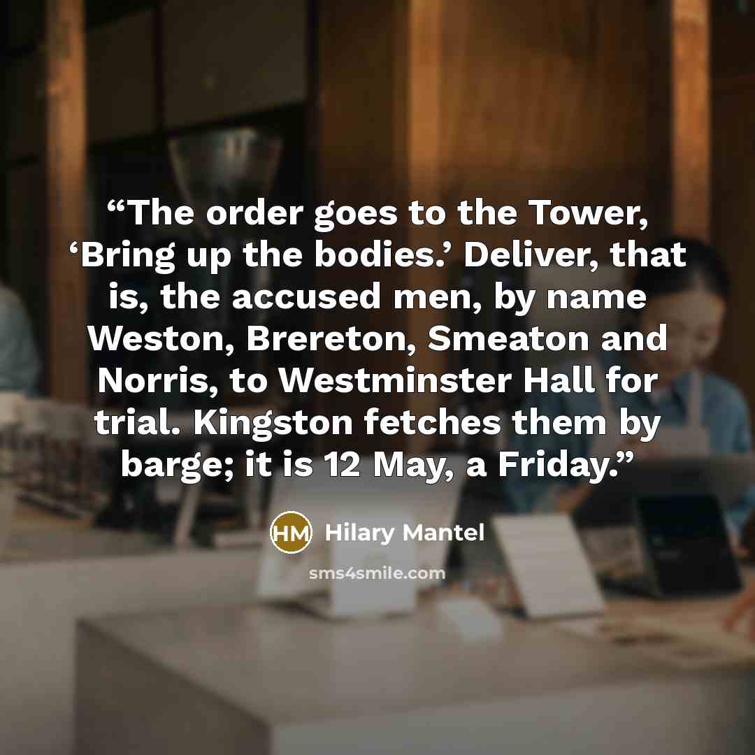 “The order goes to the Tower, ‘Bring up the bodies.’ Deliver, that is, the accused men, by name Weston, Brereton, Smeaton and Norris, to Westminster Hall for trial. Kingston fetches them by barge; it is 12 May, a Friday.” quote by Hilary Mantel
