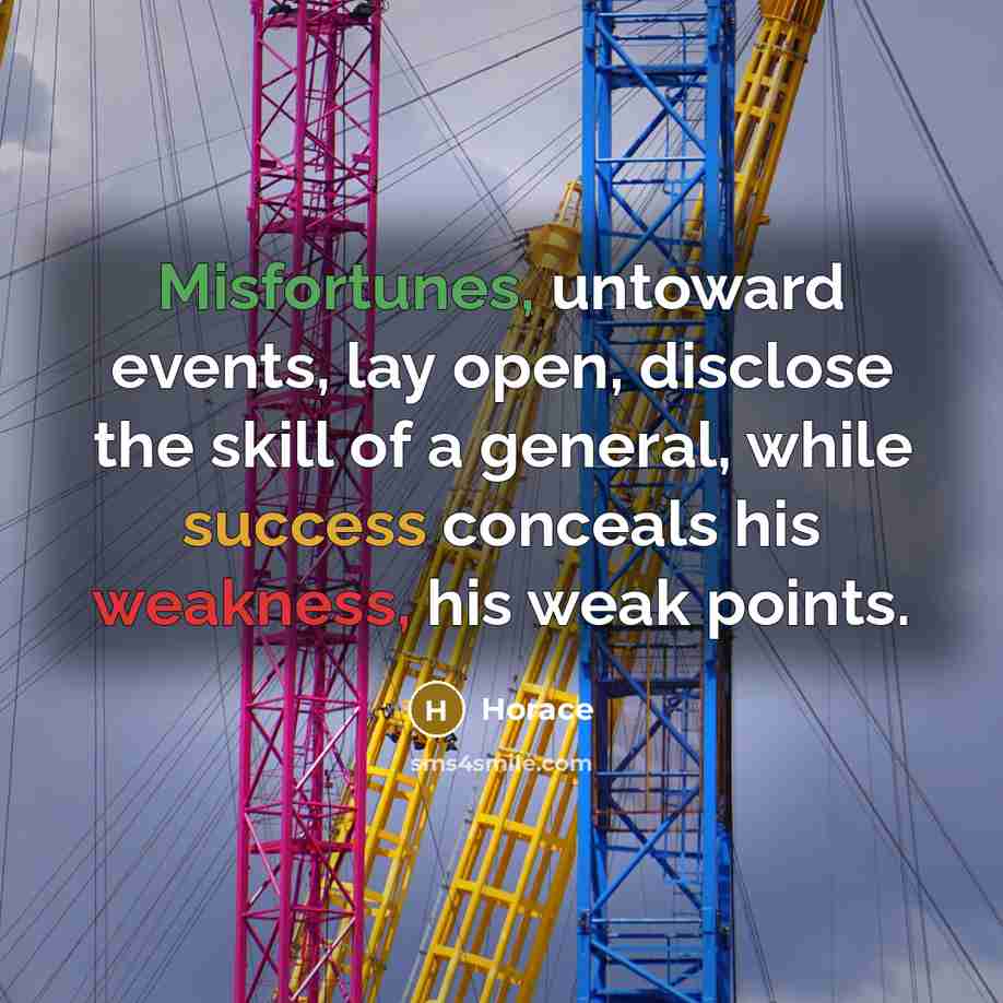 “Misfortunes, untoward events, lay open, disclose the skill of a general, while success conceals his weakness, his weak points.” quote by Horace