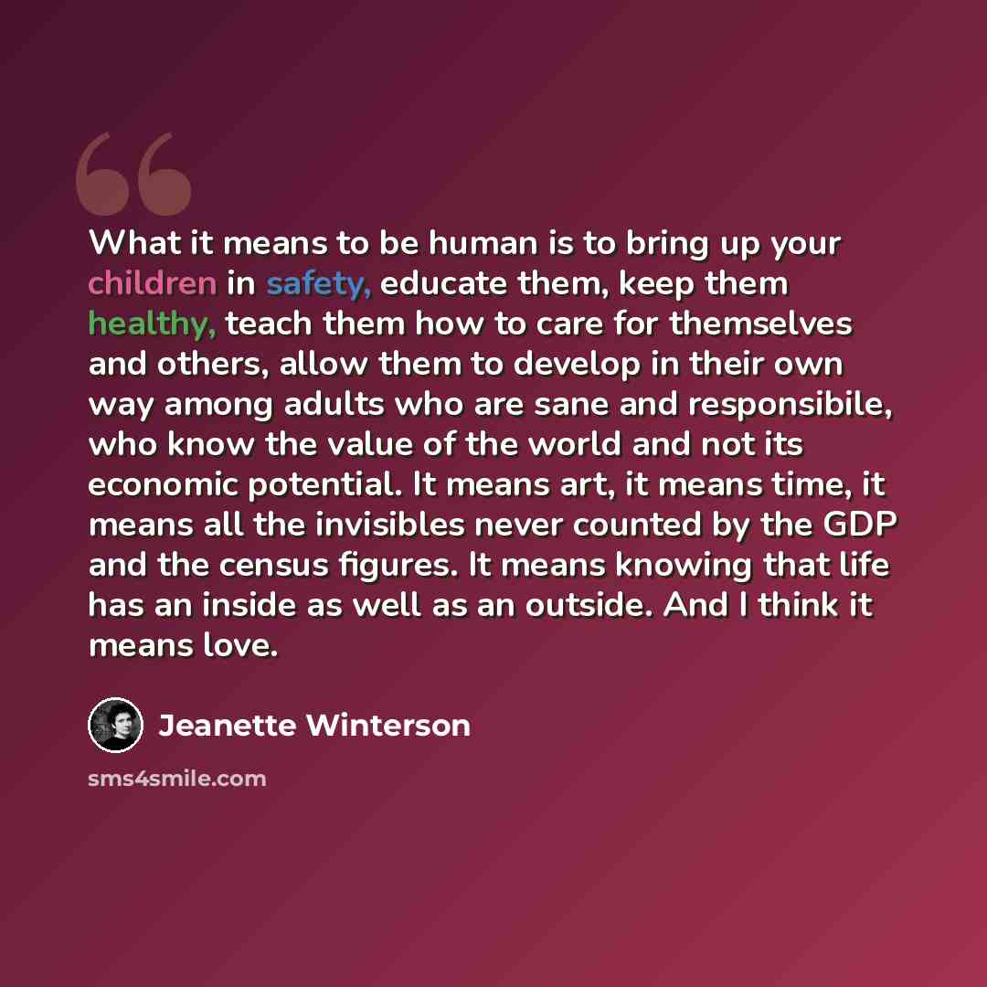 “What it means to be human is to bring up your children in safety, educate them, keep them healthy, teach them how to care for themselves and others, allow them to develop in their own way among adults who are sane and responsibile, who know the value of the world and not its economic potential. It…” quote by Jeanette Winterson
