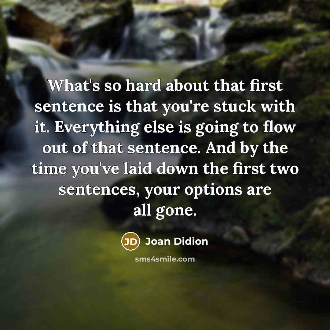 “What's so hard about that first sentence is that you're stuck with it. Everything else is going to flow out of that sentence. And by the time you've laid down the first two sentences, your options are all gone.” quote by Joan Didion