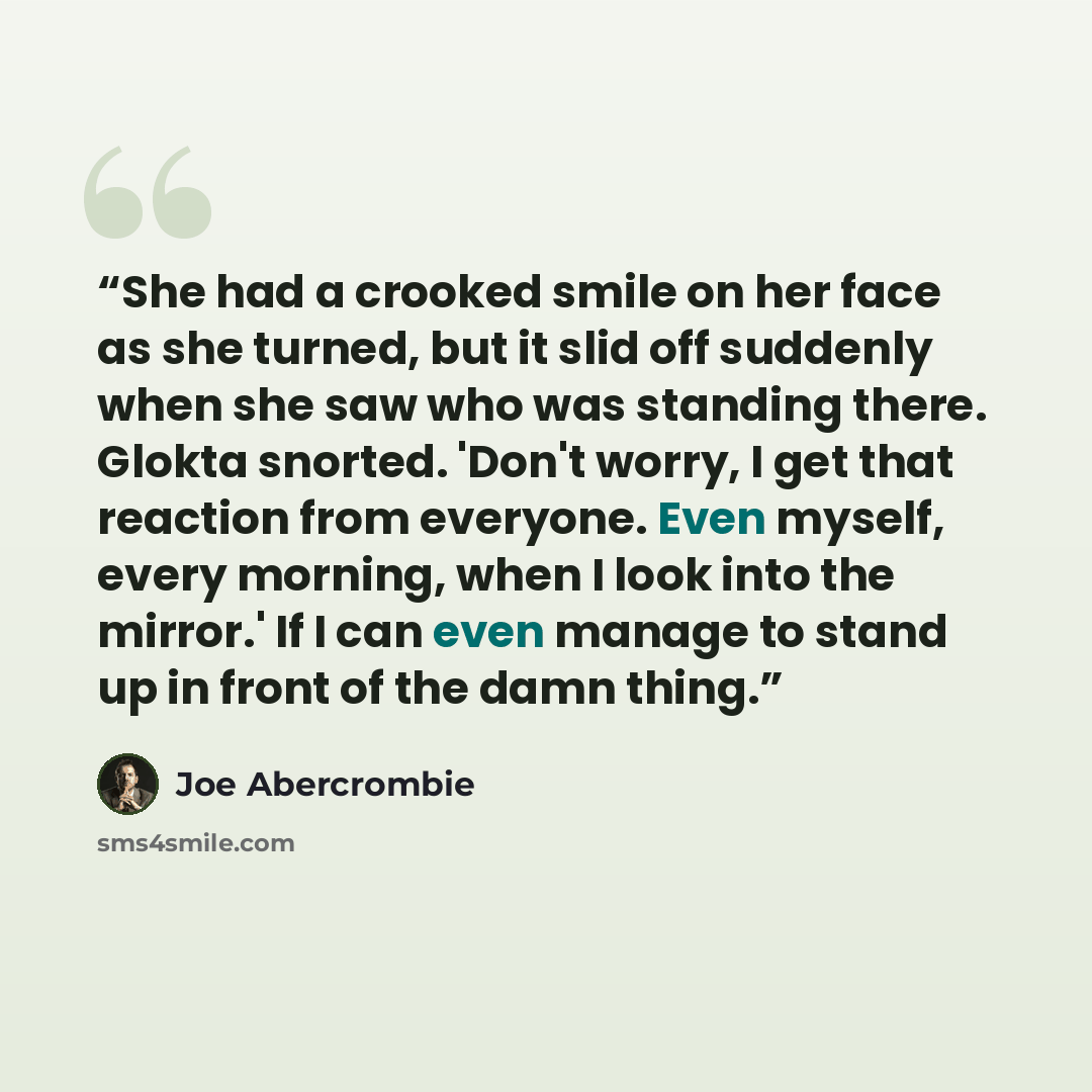 “She had a crooked smile on her face as she turned, but it slid off suddenly when she saw who was standing there. Glokta snorted. 'Don't worry, I get that reaction from everyone. Even myself, every morning, when I look into the mirror.' If I can even manage to stand up in front of the damn thing.” quote by Joe Abercrombie