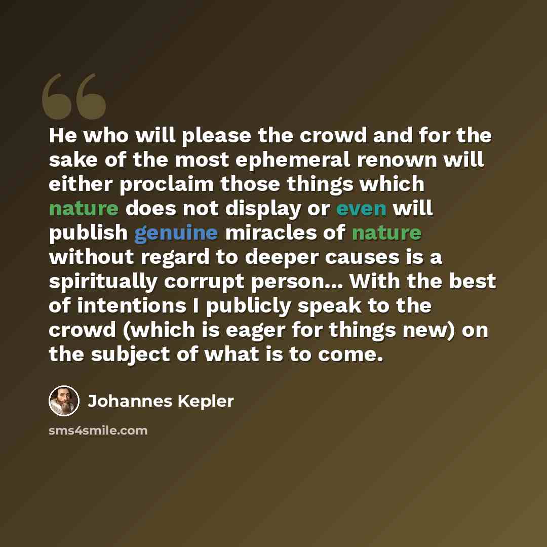“He who will please the crowd and for the sake of the most ephemeral renown will either proclaim those things which nature does not display or even will publish genuine miracles of nature without regard to deeper causes is a spiritually corrupt person... With the best of intentions I publicly speak…” quote by Johannes Kepler