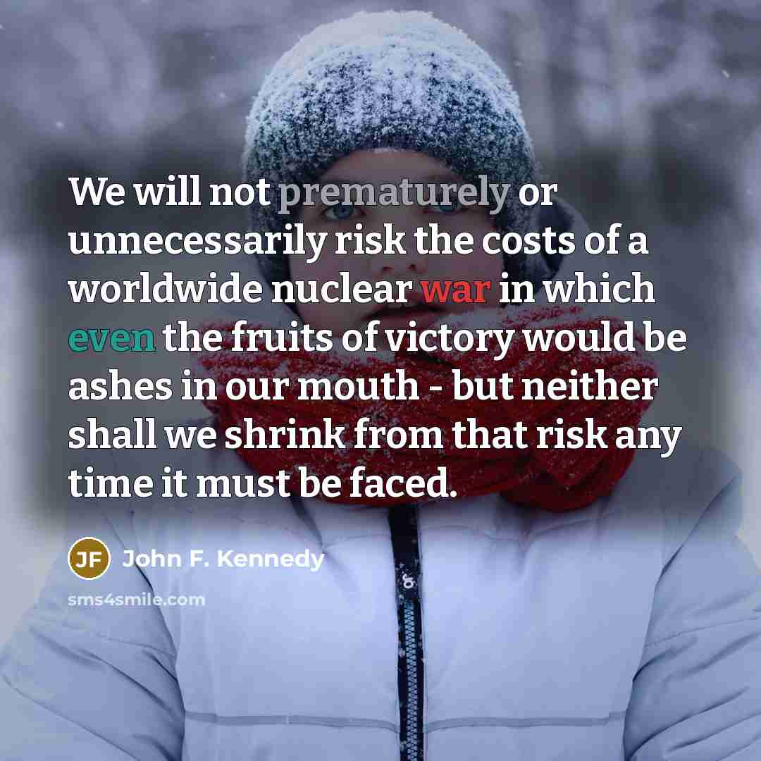 “We will not prematurely or unnecessarily risk the costs of a worldwide nuclear war in which even the fruits of victory would be ashes in our mouth - but neither shall we shrink from that risk any time it must be faced.” quote by John F. Kennedy