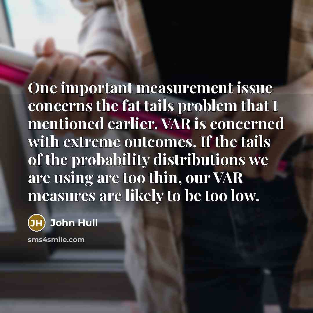 “One important measurement issue concerns the fat tails problem that I mentioned earlier. VAR is concerned with extreme outcomes. If the tails of the probability distributions we are using are too thin, our VAR measures are likely to be too low.” quote by John Hull