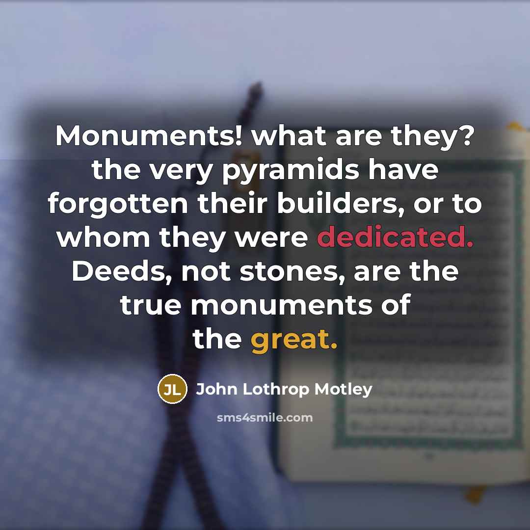 “Monuments! what are they? the very pyramids have forgotten their builders, or to whom they were dedicated. Deeds, not stones, are the true monuments of the great.” quote by John Lothrop Motley