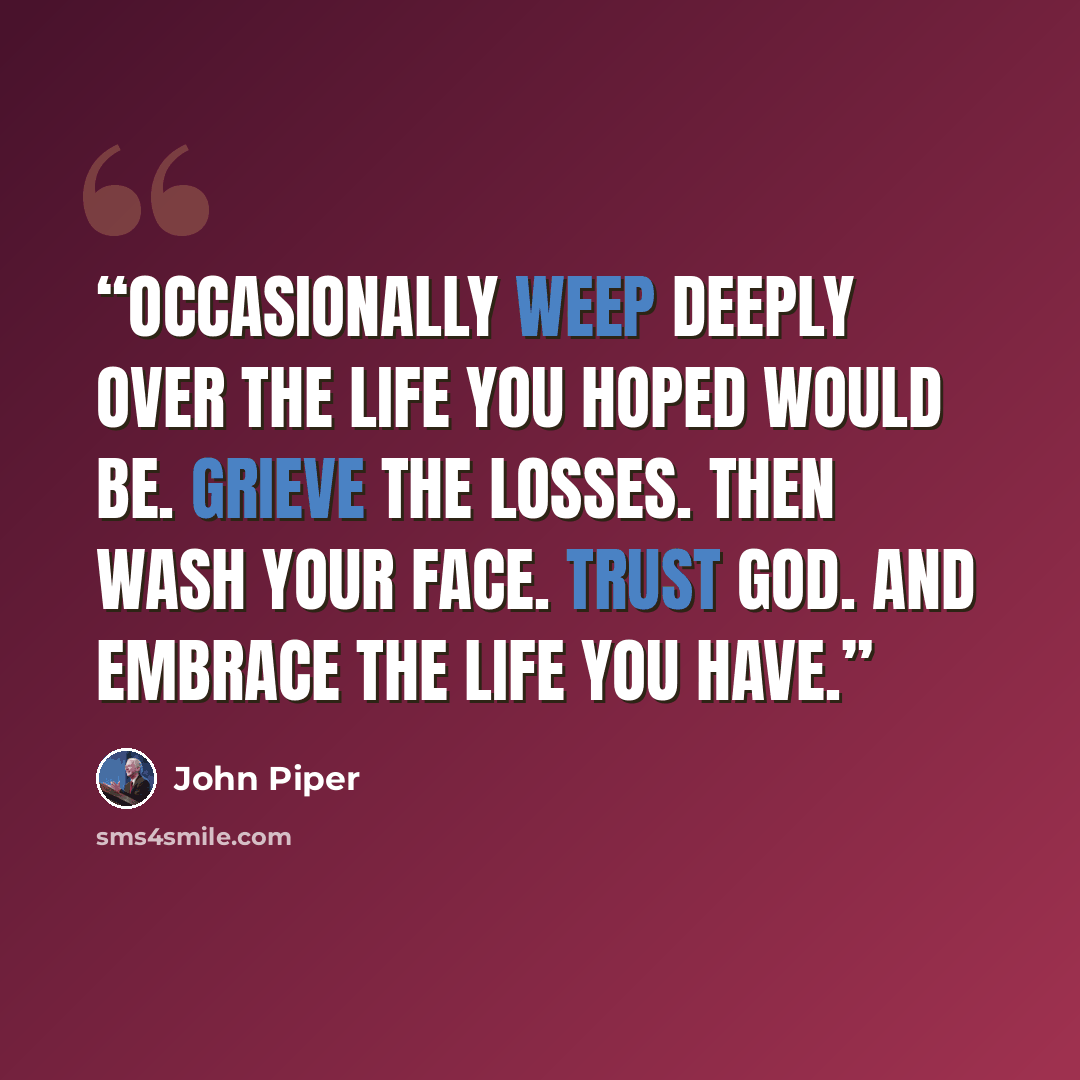 “Occasionally weep deeply over the life you hoped would be. Grieve the losses. Then wash your face. Trust God. And embrace the life you have.” quote by John Piper