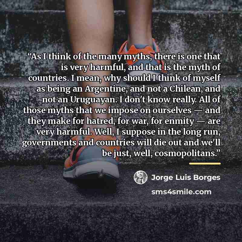 “As I think of the many myths, there is one that is very harmful, and that is the myth of countries. I mean, why should I think of myself as being an Argentine, and not a Chilean, and not an Uruguayan. I don't know really. All of those myths that we impose on ourselves — and they make for hatred…” quote by Jorge Luis Borges