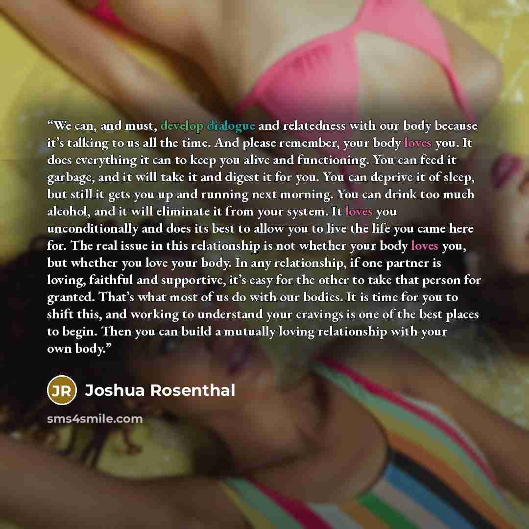 “We can, and must, develop dialogue and relatedness with our body because it’s talking to us all the time. And please remember, your body loves you. It does everything it can to keep you alive and functioning. You can feed it garbage, and it will take it and digest it for you. You can deprive it of…” quote by Joshua Rosenthal