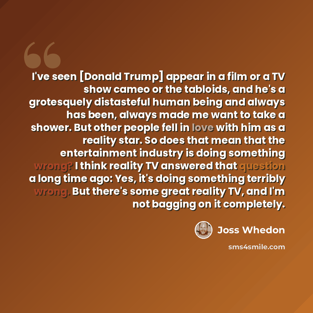 “I've seen [Donald Trump] appear in a film or a TV show cameo or the tabloids, and he's a grotesquely distasteful human being and always has been, always made me want to take a shower. But other people fell in love with him as a reality star. So does that mean that the entertainment industry is…” quote by Joss Whedon