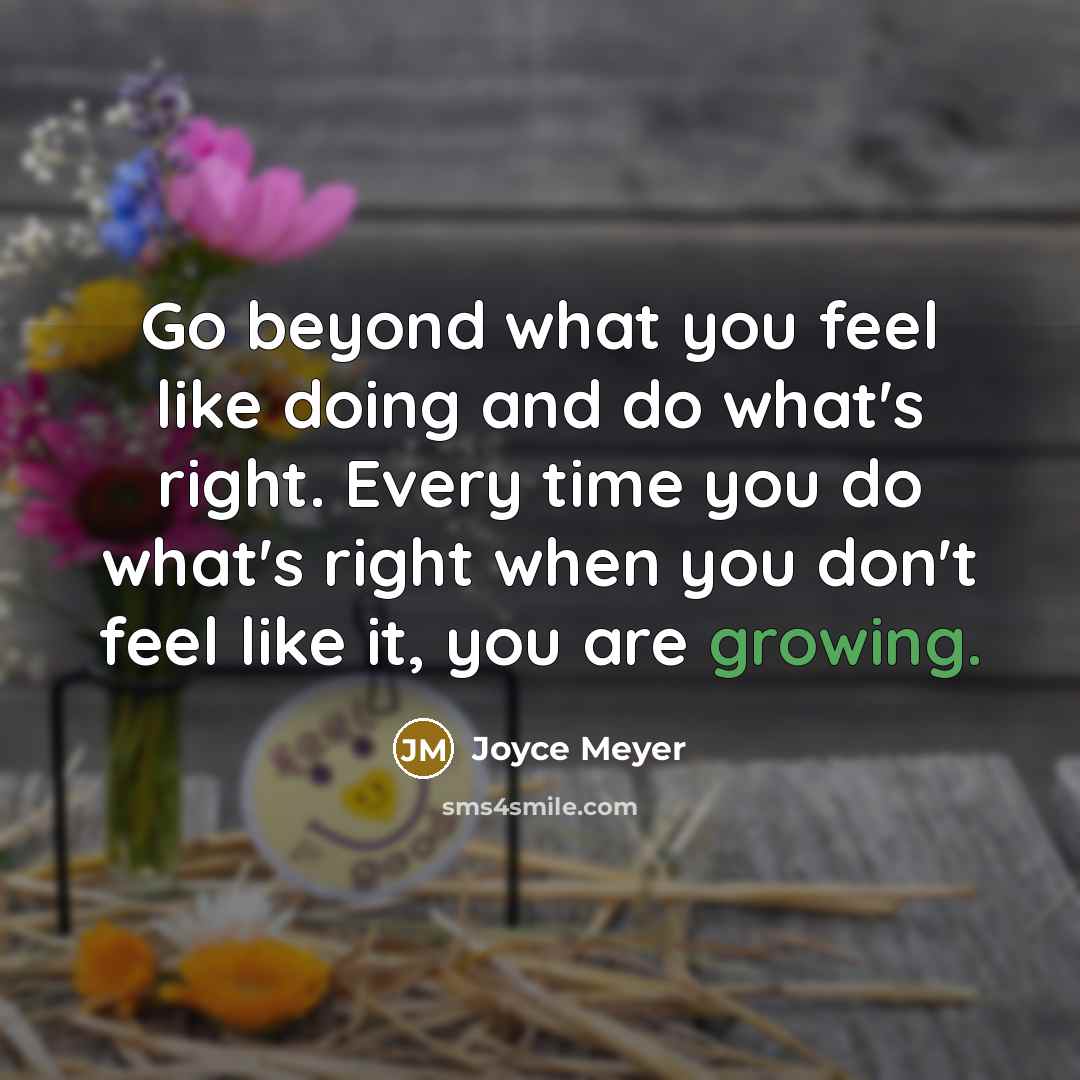 “Go beyond what you feel like doing and do what's right. Every time you do what's right when you don't feel like it, you are growing.” quote by Joyce Meyer