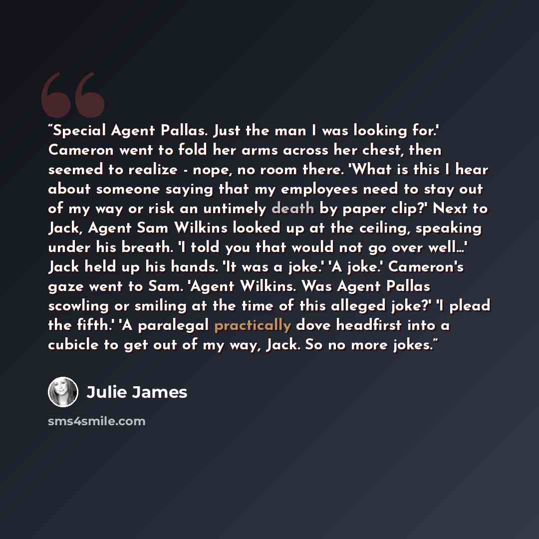 “Special Agent Pallas. Just the man I was looking for.' Cameron went to fold her arms across her chest, then seemed to realize - nope, no room there. 'What is this I hear about someone saying that my employees need to stay out of my way or risk an untimely death by paper clip?' Next to Jack, Agent…” quote by Julie James