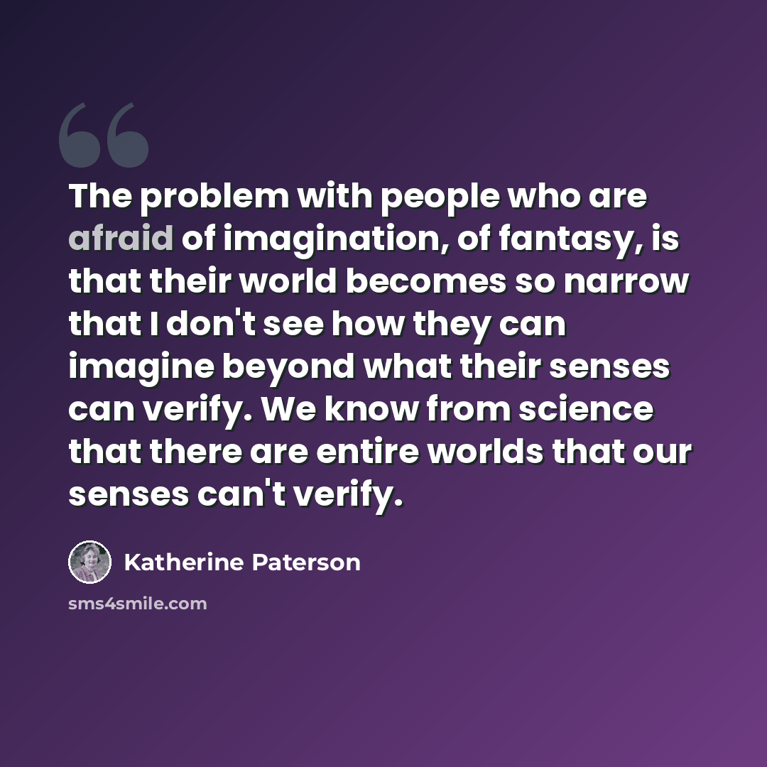 “The problem with people who are afraid of imagination, of fantasy, is that their world becomes so narrow that I don't see how they can imagine beyond what their senses can verify. We know from science that there are entire worlds that our senses can't verify.” quote by Katherine Paterson