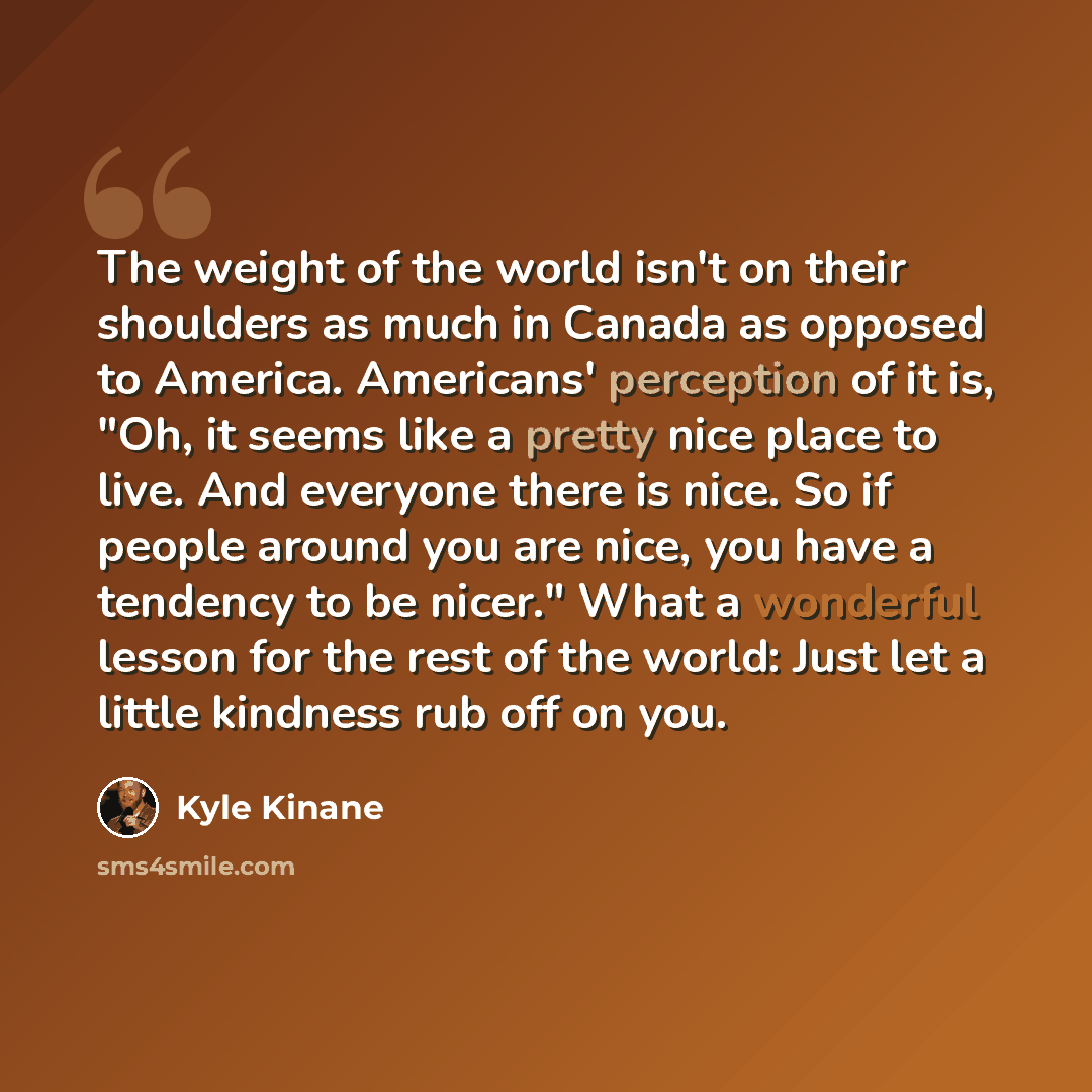 “The weight of the world isn't on their shoulders as much in Canada as opposed to America. Americans' perception of it is, "Oh, it seems like a pretty nice place to live. And everyone there is nice. So if people around you are nice, you have a tendency to be nicer." What a wonderful lesson for the…” quote by Kyle Kinane