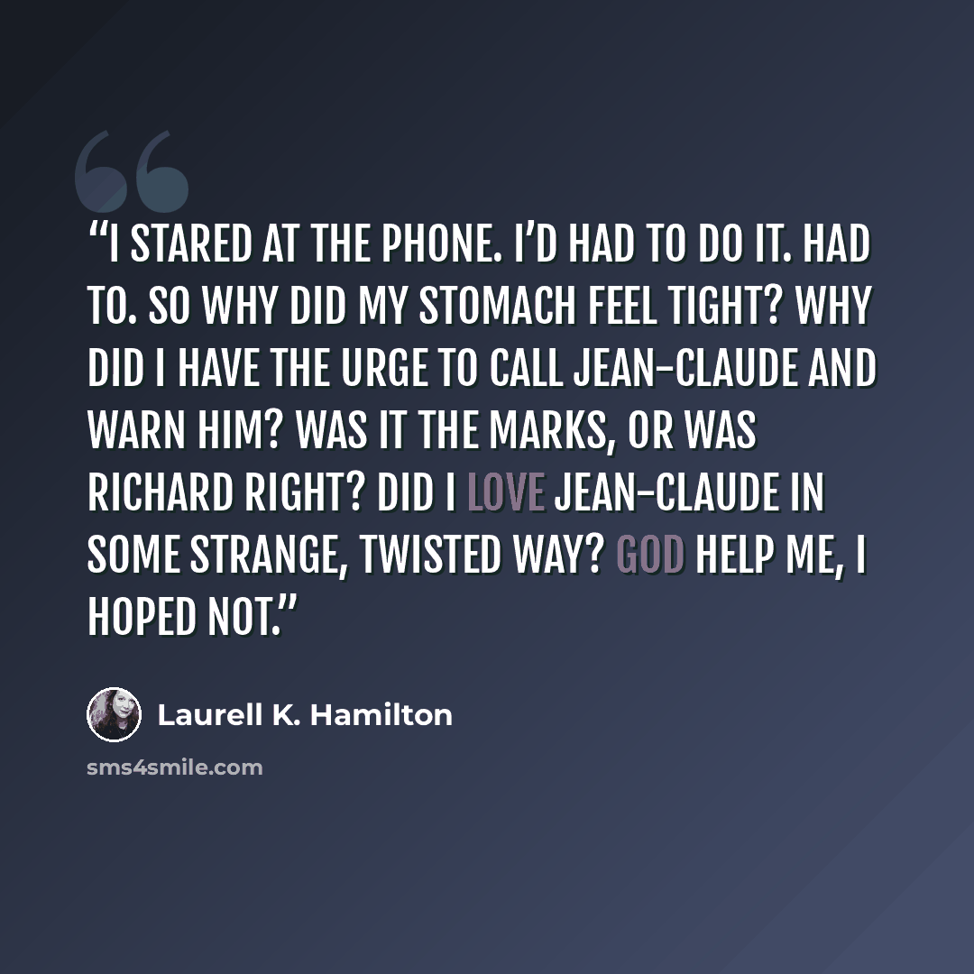 “I stared at the phone. I’d had to do it. Had to. So why did my stomach feel tight? Why did I have the urge to call Jean-Claude and warn him? Was it the marks, or was Richard right? Did I love Jean-Claude in some strange, twisted way? God help me, I hoped not.” quote by Laurell K. Hamilton