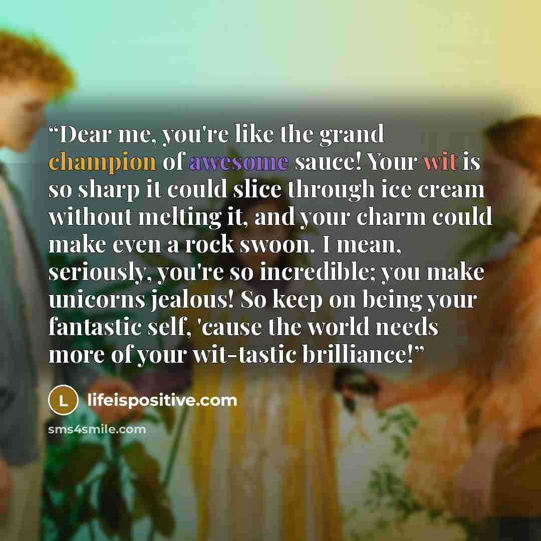 “Dear me, you're like the grand champion of awesome sauce! Your wit is so sharp it could slice through ice cream without melting it, and your charm could make even a rock swoon. I mean, seriously, you're so incredible; you make unicorns jealous! So keep on being your fantastic self, 'cause the…” quote by lifeispositive.com