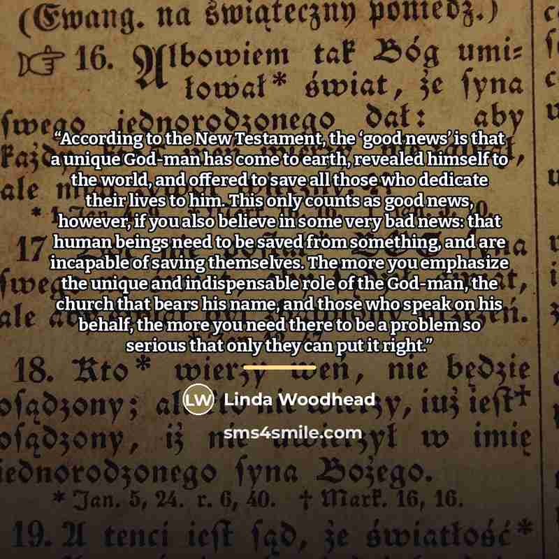 “According to the New Testament, the ‘good news’ is that a unique God-man has come to earth, revealed himself to the world, and offered to save all those who dedicate their lives to him. This only counts as good news, however, if you also believe in some very bad news: that human beings need to be…” quote by Linda Woodhead