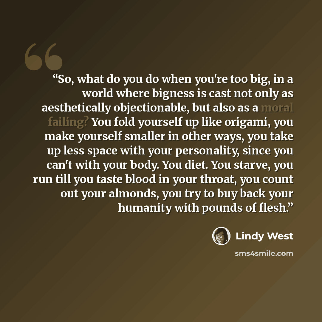 “So, what do you do when you're too big, in a world where bigness is cast not only as aesthetically objectionable, but also as a moral failing? You fold yourself up like origami, you make yourself smaller in other ways, you take up less space with your personality, since you can't with your body…” quote by Lindy West