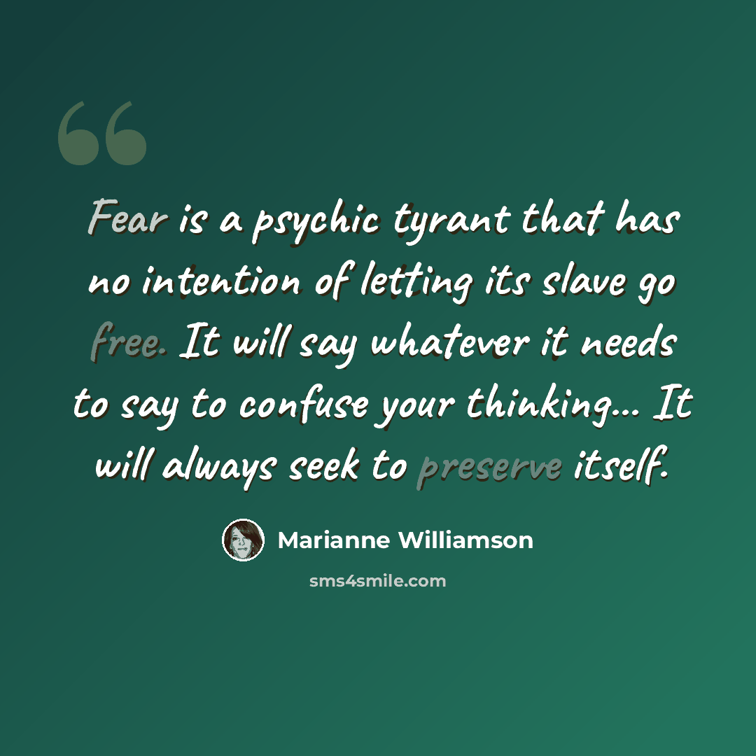 “Fear is a psychic tyrant that has no intention of letting its slave go free. It will say whatever it needs to say to confuse your thinking... It will always seek to preserve itself.” quote by Marianne Williamson