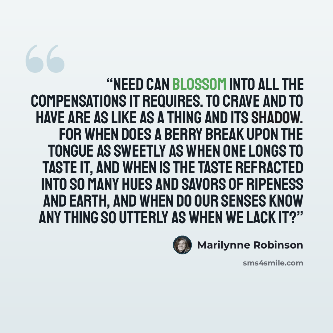 “Need can blossom into all the compensations it requires. To crave and to have are as like as a thing and its shadow. For when does a berry break upon the tongue as sweetly as when one longs to taste it, and when is the taste refracted into so many hues and savors of ripeness and earth, and when do…” quote by Marilynne Robinson
