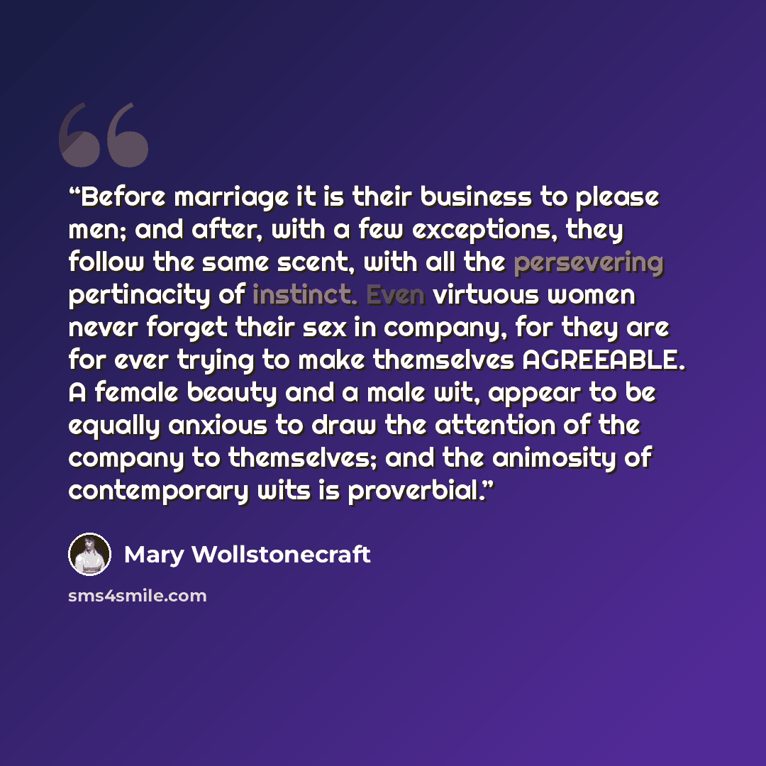“Before marriage it is their business to please men; and after, with a few exceptions, they follow the same scent, with all the persevering pertinacity of instinct. Even virtuous women never forget their sex in company, for they are for ever trying to make themselves AGREEABLE. A female beauty and…” quote by Mary Wollstonecraft